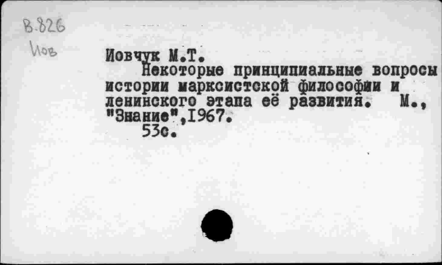 ﻿	
\Лоъ	Иовчук М.Т. Некоторые принципиальные вопросы истории марксистской философии и ленинского этапа её развития» М., "Знание",1967. 53с.